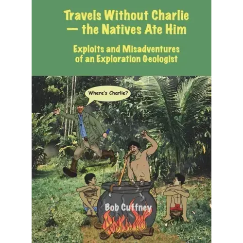 Travels Without Charlie-the Natives Ate Him: Exploits & Misadventures of an Exploration Geologist