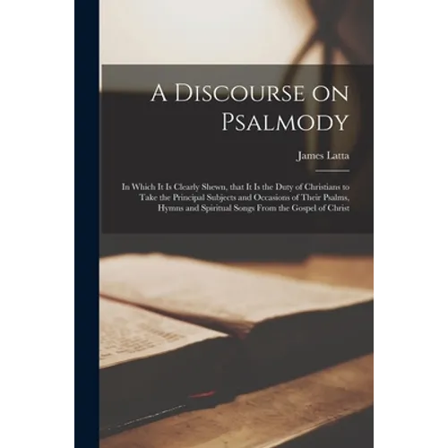 A Discourse on Psalmody: in Which It is Clearly Shewn, That It is the Duty of Christians to Take the Principal Subjects and Occasions of Their