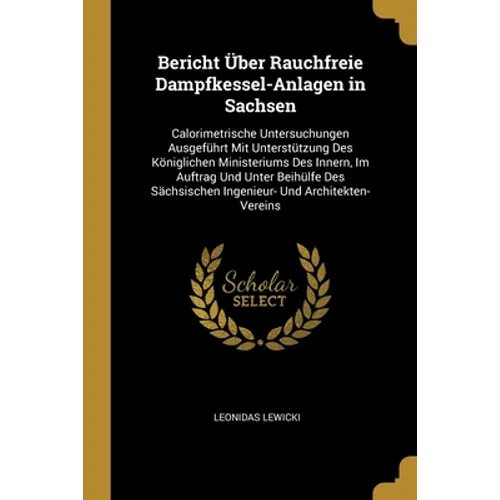 Bericht Über Rauchfreie Dampfkessel-Anlagen in Sachsen: Calorimetrische Untersuchungen Ausgeführt Mit Unterstützung Des Königlichen Ministeriums Des I