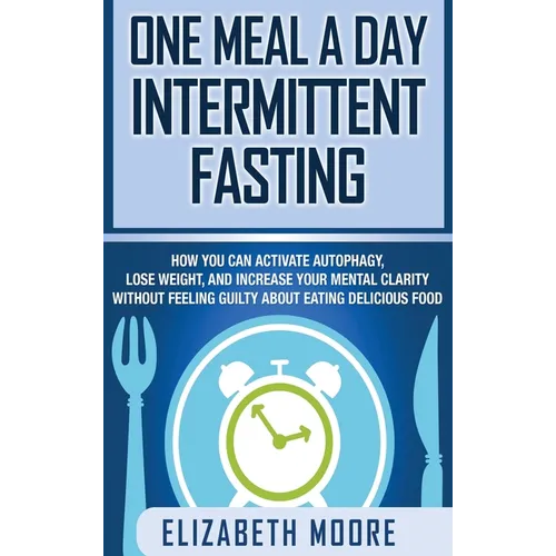 One Meal a Day Intermittent Fasting: How You Can Activate Autophagy, Lose Weight, and Increase Your Mental Clarity Without Feeling Guilty About Eating