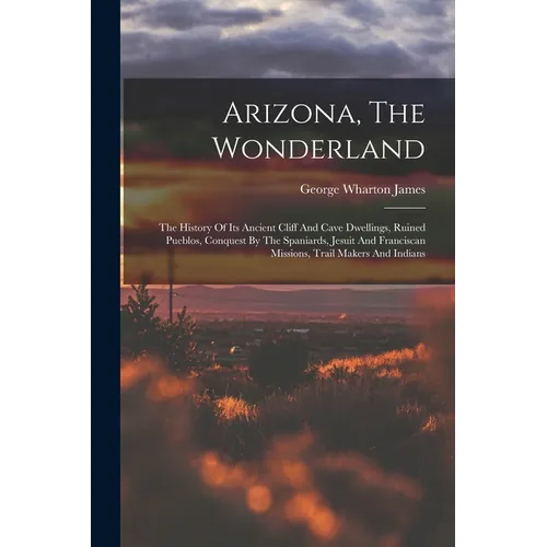 Arizona, The Wonderland: The History Of Its Ancient Cliff And Cave Dwellings, Ruined Pueblos, Conquest By The Spaniards, Jesuit And Franciscan