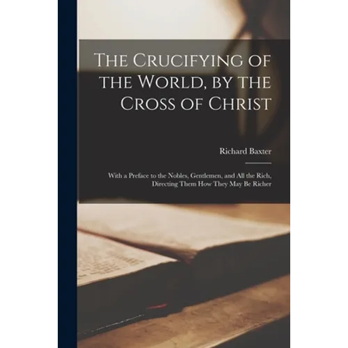 The Crucifying of the World, by the Cross of Christ: With a Preface to the Nobles, Gentlemen, and All the Rich, Directing Them How They May Be Richer