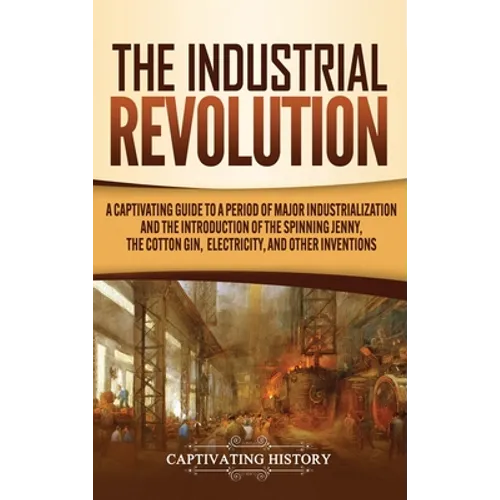 The Industrial Revolution: A Captivating Guide to a Period of Major Industrialization and the Introduction of the Spinning Jenny, the Cotton Gin, Elec