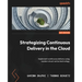 Strategizing Continuous Delivery in the Cloud: Implement continuous delivery using modern cloud-native technology