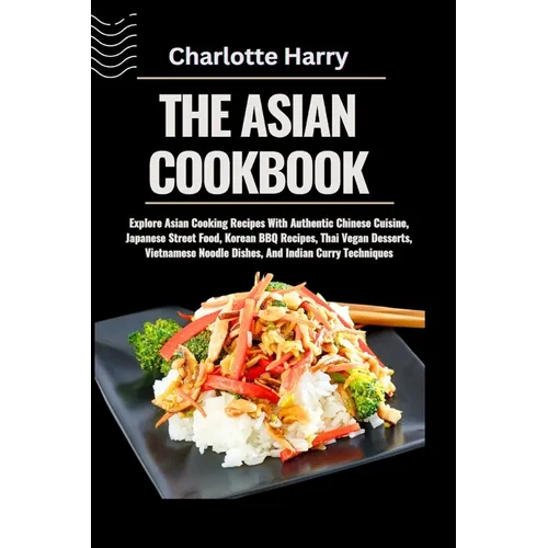 The Asian Cookbook: Explore Asian Cooking Recipes With Authentic Chinese Cuisine, Japanese Street Food, Korean BBQ Recipes, Thai Vegan Des