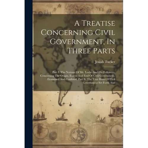 A Treatise Concerning Civil Government, In Three Parts: Part I. The Notions Of Mr. Locke And His Followers, Concerning The Origin, Extent And End Of C