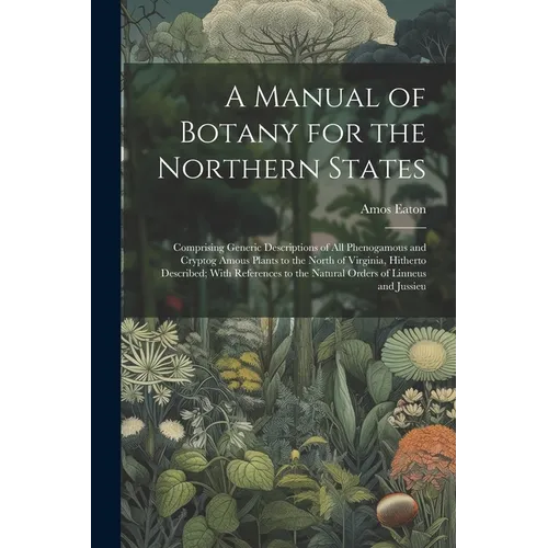 A Manual of Botany for the Northern States: Comprising Generic Descriptions of All Phenogamous and Cryptog Amous Plants to the North of Virginia, Hith