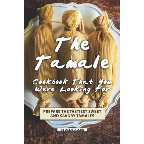 The Tamale Cookbook That You Were Looking For: Prepare the Tastiest Sweet and Savory Tamales