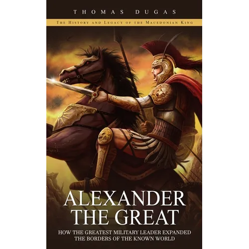 Alexander the Great: The History and Legacy of the Macedonian King (How the Greatest Military Leader Expanded the Borders of the Known Worl