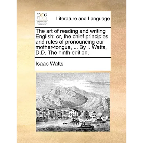 The Art of Reading and Writing English: Or, the Chief Principles and Rules of Pronouncing Our Mother-Tongue, ... by I. Watts, D.D. the Ninth Edition.