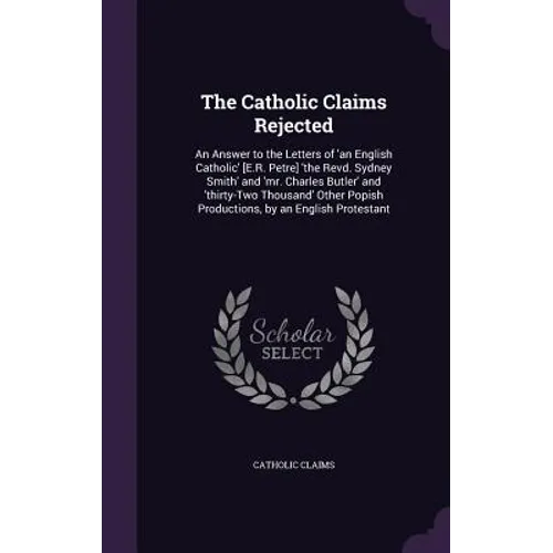 The Catholic Claims Rejected: An Answer to the Letters of 'an English Catholic' [E.R. Petre] 'the Revd. Sydney Smith' and 'mr. Charles Butler' and '