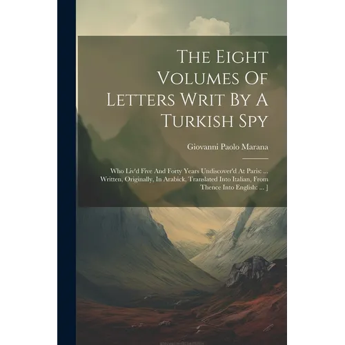 The Eight Volumes Of Letters Writ By A Turkish Spy: Who Liv'd Five And Forty Years Undiscover'd At Paris: ... Written, Originally, In Arabick, Transla