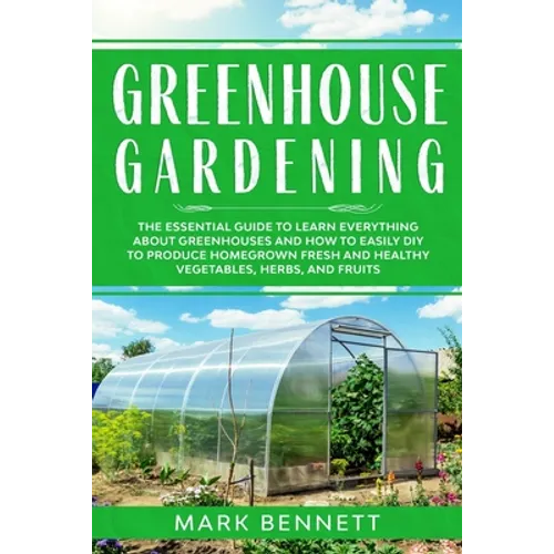 Greenhouse Gardening: The Essential Guide to Learn Everything About Greenhouses and How to Easily DIY to Produce Homegrown Fresh and Healthy