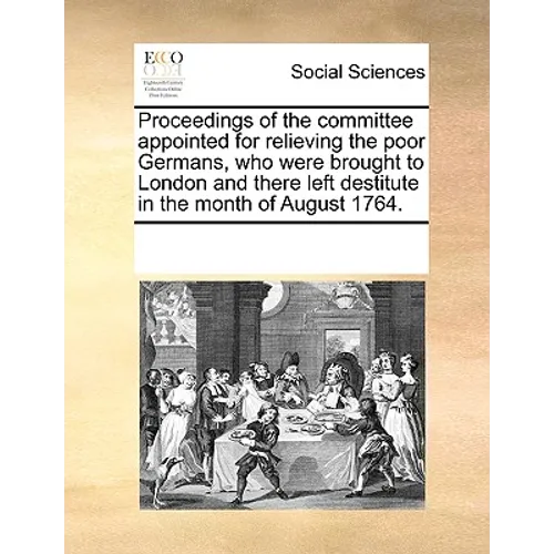 Proceedings of the Committee Appointed for Relieving the Poor Germans, Who Were Brought to London and There Left Destitute in the Month of August 1764