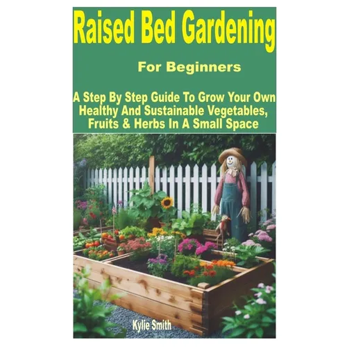 Raised Bed Gardening for Beginners: A Step by Step Guide to Grow Your Own Healthy and Sustainable Vegetables, Fruits & Herbs in a Small Space