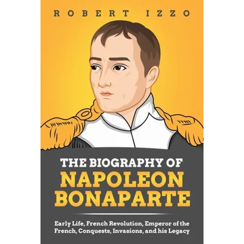 The Biography of Napoleon Bonaparte: Early Life, French Revolution, Emperor of the French, Conquests, Invasions, and his Legacy