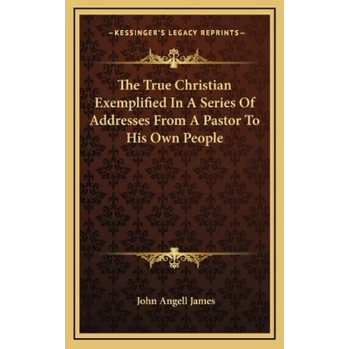 The True Christian Exemplified In A Series Of Addresses From A Pastor To His Own People