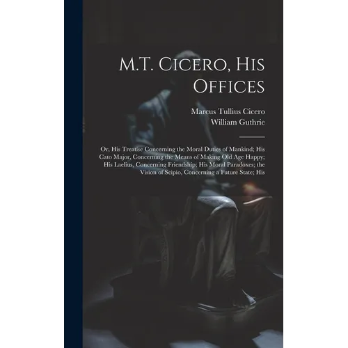 M.T. Cicero, His Offices: Or, His Treatise Concerning the Moral Duties of Mankind; His Cato Major, Concerning the Means of Making Old Age Happy;