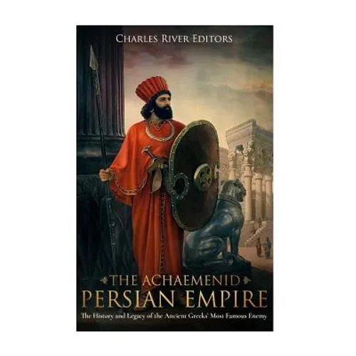 The Achaemenid Persian Empire: The History and Legacy of the Ancient Greeks' Most Famous Enemy