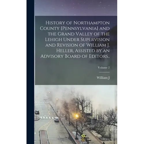 History of Northampton County [Pennsylvania] and the Grand Valley of the Lehigh Under Supervision and Revision of William J. Heller, Assisted by an Ad