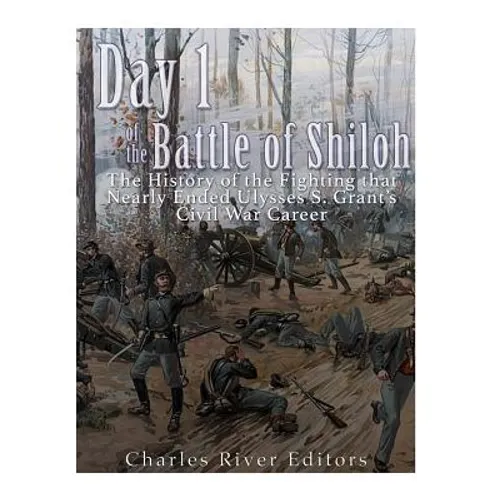 Day 1 of the Battle of Shiloh: The History of the Fighting that Nearly Ended Ulysses S. Grant's Civil War Career
