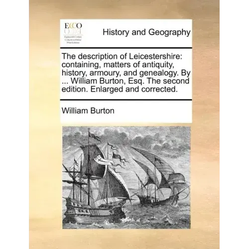 The Description of Leicestershire: Containing, Matters of Antiquity, History, Armoury, and Genealogy. by ... William Burton, Esq. the Second Edition.