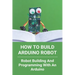 How To Build Arduino Robot: Robot Building And Programming With An Arduino: Building A Robot For Beginners