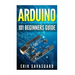 Arduino: 101 Beginners Guide: How to get started with Your Arduino (Tips, Tricks, Projects and More!)