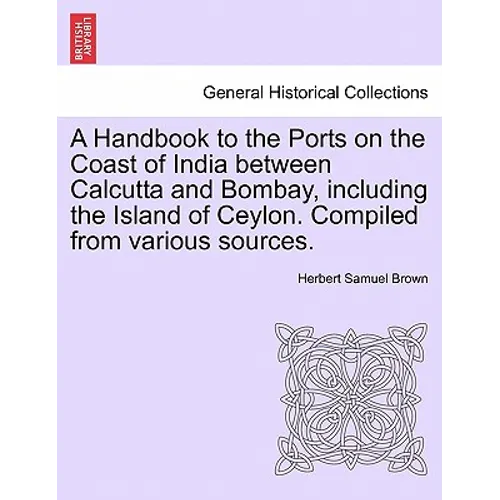 A Handbook to the Ports on the Coast of India Between Calcutta and Bombay, Including the Island of Ceylon. Compiled from Various Sources.