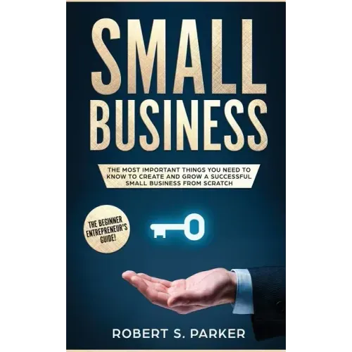 Small Business: The Most Important Things you Need to Know to Create and Grow a Successful Small Business from Scratch