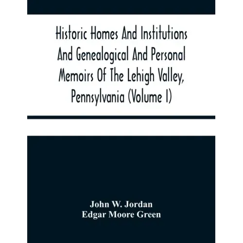 Historic Homes And Institutions And Genealogical And Personal Memoirs Of The Lehigh Valley, Pennsylvania (Volume I)
