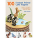 100 Fondant Animal Cake Toppers: Make a Menagerie of Cute Creatures to Sit on Your Cakes