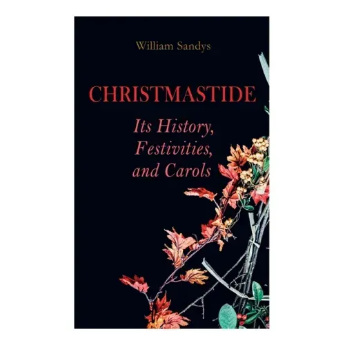 Christmastide - Its History, Festivities, and Carols: Holiday Celebrations in Britain from Old Ages to Modern Times