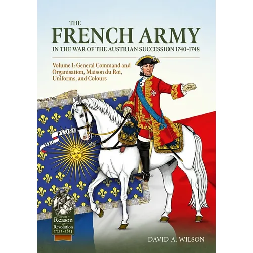 The French Army of the War of the Austrian Succession 1740-1748 Volume 1: General Command and Organisation, Maison Du Roi, Uniforms, and Colours