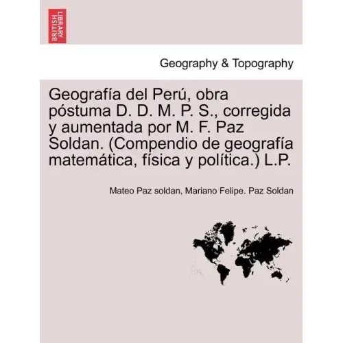 Geografía del Perú, obra póstuma D. D. M. P. S., corregida y aumentada por M. F. Paz Soldan. (Compendio de geografía matemática, física y política.) L