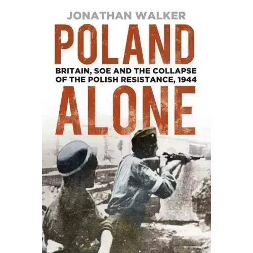 Poland Alone: Britain, SOE and the Collapse of the Polish Resistance, 1944