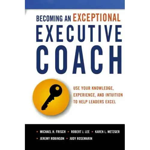 Becoming an Exceptional Executive Coach: Use Your Knowledge, Experience, and Intuition to Help Leaders Excel
