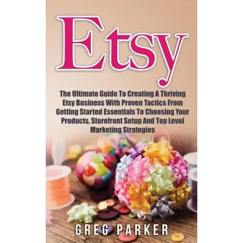 Etsy: The Ultimate Guide To Creating A Thriving Etsy Business With Proven Tactics From Getting Started Essentials To Choosin