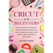 Cricut for Beginners: The Ultimate Step-by-Step Guide To Start and Mastering Cricut, Tools and Accessories and Learn Tips and Tricks to Crea