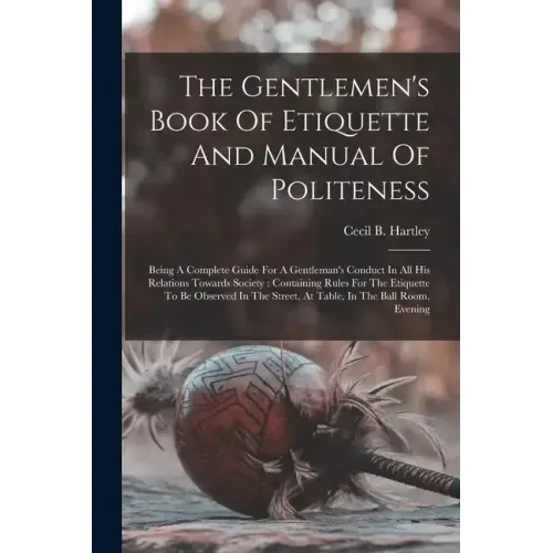 The Gentlemen's Book Of Etiquette And Manual Of Politeness: Being A Complete Guide For A Gentleman's Conduct In All His Relations Towards Society: Con
