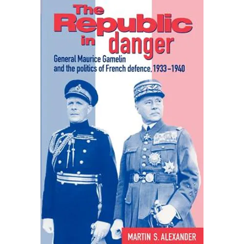 The Republic in Danger: General Maurice Gamelin and the Politics of French Defence, 1933 1940