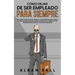 Cómo Dejar De Ser Empleado Para Siempre: Descubre Cómo Dejar tu Trabajo y No Regresar Nunca más a la Vida del Empleado