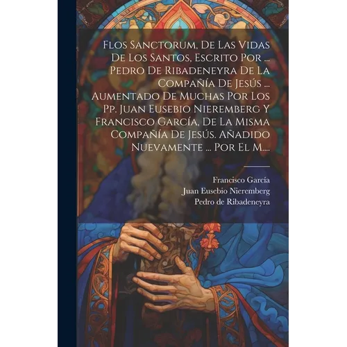 Flos Sanctorum, De Las Vidas De Los Santos, Escrito Por ... Pedro De Ribadeneyra De La Compañía De Jesús ... Aumentado De Muchas Por Los Pp. Juan Euse