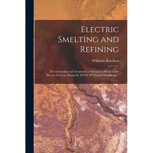 Electric Smelting and Refining: The Extraction and Treatment of Metals by Means of the Electric Current. Being the 2D Ed. of "Elektro-Metallurgie."