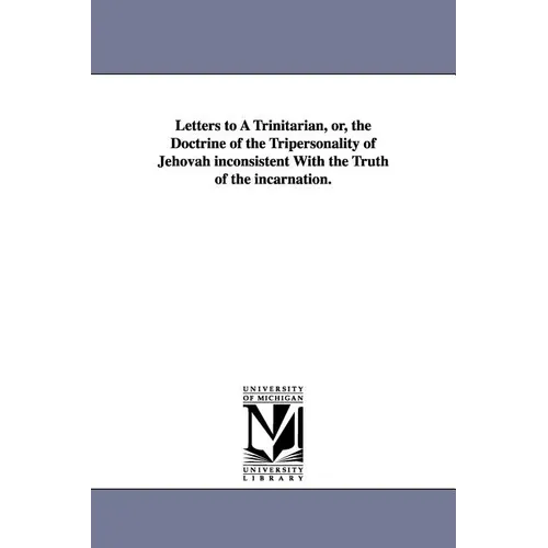 Letters to A Trinitarian, or, the Doctrine of the Tripersonality of Jehovah inconsistent With the Truth of the incarnation.
