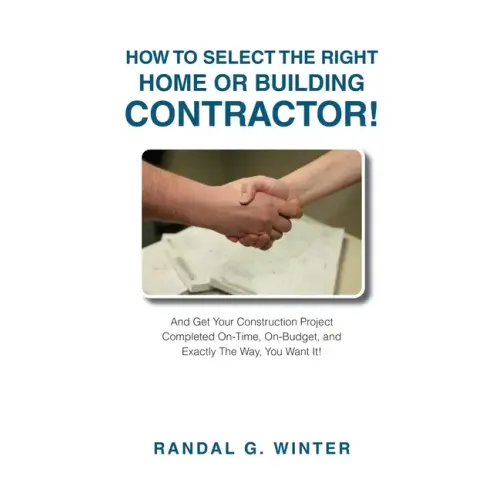 How to Select the Right Home or Building Contractor: Get Your Construction Project Completed on Time, on Budget, and Exactly the Way You Want It!