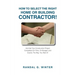 How to Select the Right Home or Building Contractor: Get Your Construction Project Completed on Time, on Budget, and Exactly the Way You Want It!