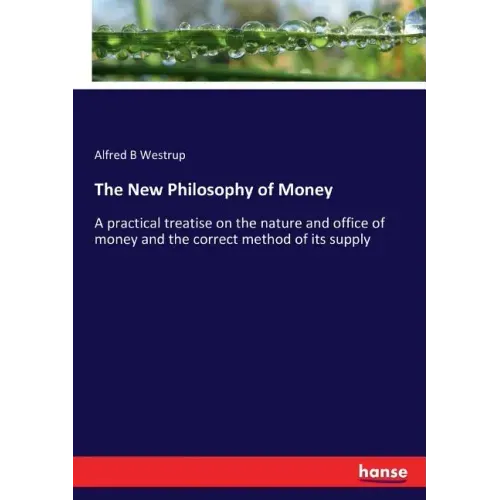 The New Philosophy of Money: A practical treatise on the nature and office of money and the correct method of its supply