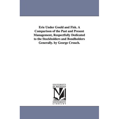 Erie Under Gould and Fisk. A Comparison of the Past and Present Management, Respectfully Dedicated to the Stockholders and Bondholders Generally. by G