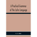 A Practical Grammar Of The Latin Language; With Perpetual Exercises In Speaking And Writing; For Use Of Schools, Colleges, And Private Learners